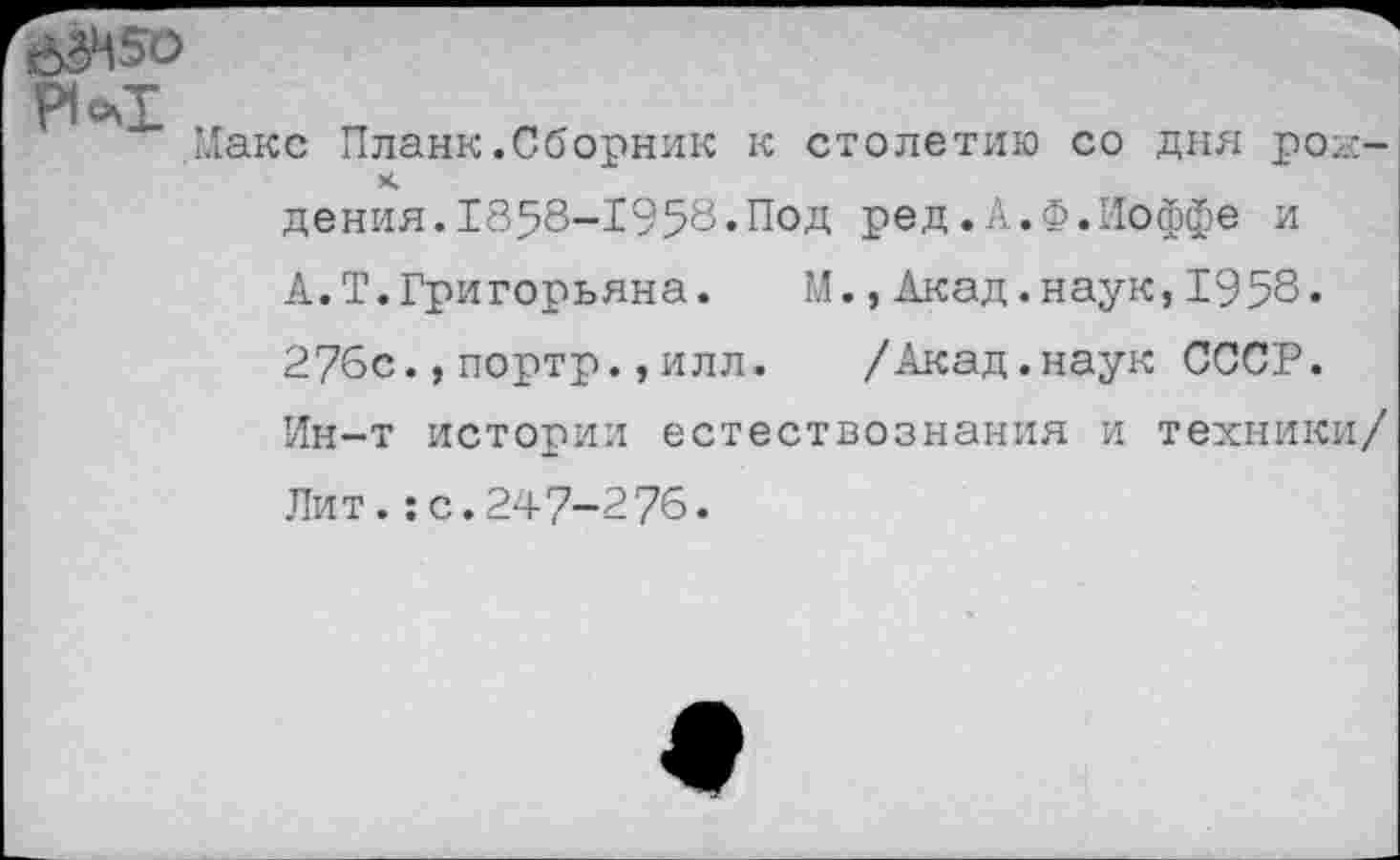 ﻿Макс Планк.Сборник к столетию со дня роь:-х.
дения.1858-1958.Под ред.А.Ф.Иоффе и
А.Т.Григорьяна. М.,Акад.наук,1958.
276с.,портр.,илл. /Акад.наук СССР.
Ин-т истории естествознания и техники/ Лит.:с.247-276.